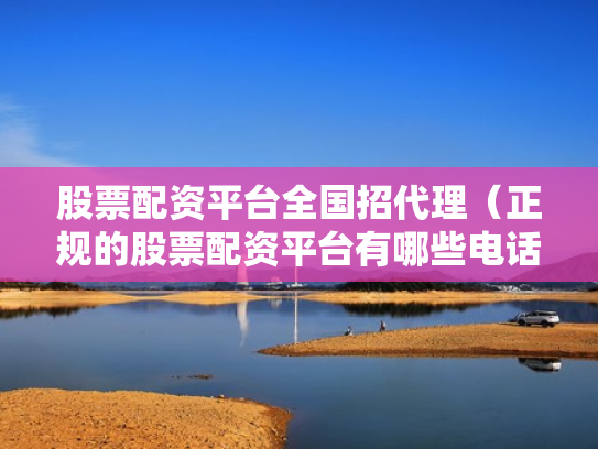 股票配资平台全国招代理（正规的股票配资平台有哪些电话）