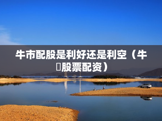 牛市配股是利好还是利空（牛犇股票配资）