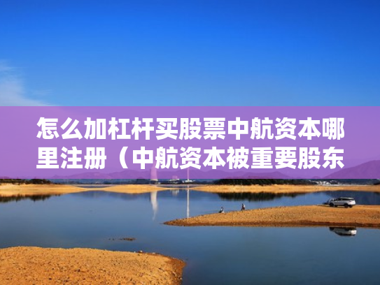 怎么加杠杆买股票中航资本哪里注册（中航资本被重要股东增持）