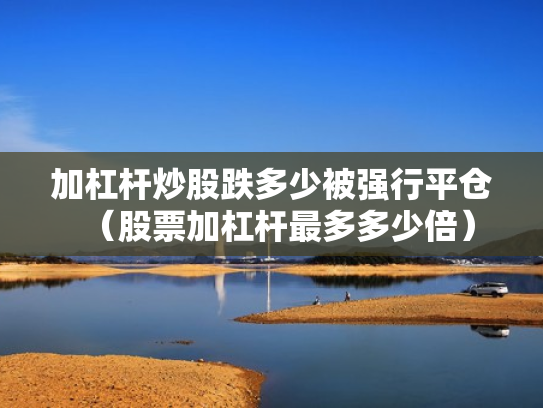 加杠杆炒股跌多少被强行平仓（股票加杠杆最多多少倍）