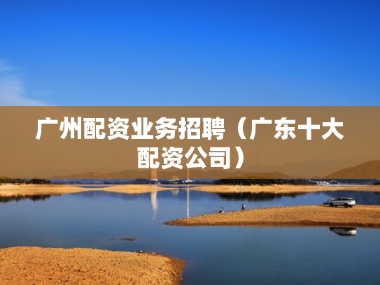 广州配资业务招聘（广东十大配资公司）