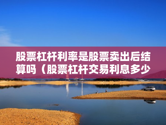 股票杠杆利率是股票卖出后结算吗（股票杠杆交易利息多少钱）