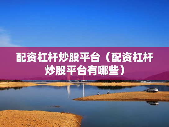 配资杠杆炒股平台（配资杠杆炒股平台有哪些）