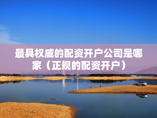 最具权威的配资开户公司是哪家（正规的配资开户）