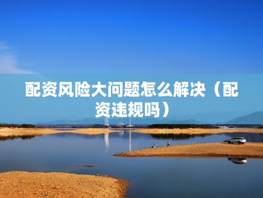 配资风险大问题怎么解决（配资违规吗）