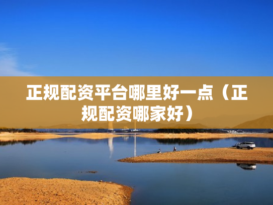 正规配资平台哪里好一点（正规配资哪家好）