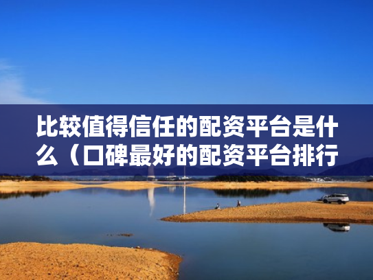 比较值得信任的配资平台是什么（口碑最好的配资平台排行榜）