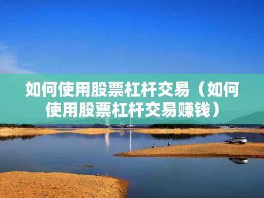 如何使用股票杠杆交易（如何使用股票杠杆交易赚钱）