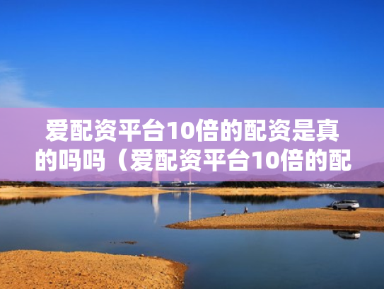 爱配资平台10倍的配资是真的吗吗（爱配资平台10倍的配资是真的吗吗安全吗）