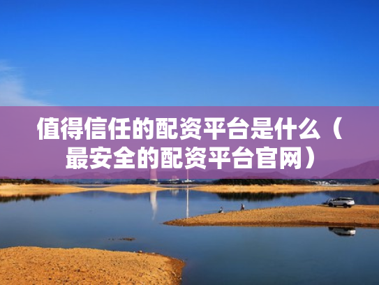 值得信任的配资平台是什么（最安全的配资平台官网）