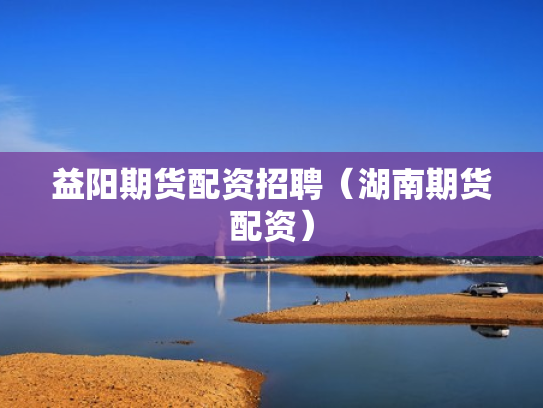 益阳期货配资招聘（湖南期货配资）