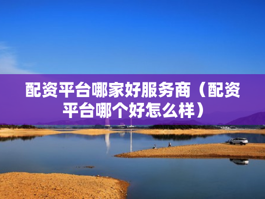 配资平台哪家好服务商（配资平台哪个好怎么样）