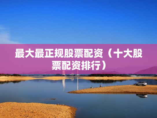 最大最正规股票配资（十大股票配资排行）