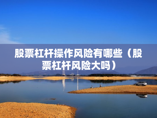 股票杠杆操作风险有哪些（股票杠杆风险大吗）