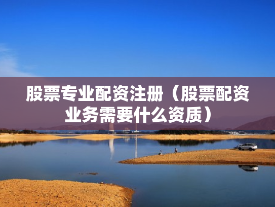 股票专业配资注册（股票配资业务需要什么资质）