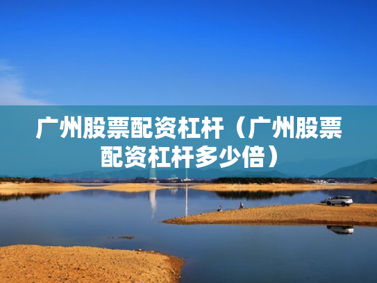广州股票配资杠杆（广州股票配资杠杆多少倍）