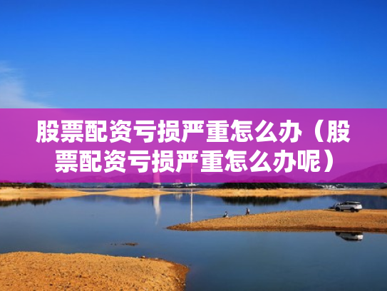 股票配资亏损严重怎么办（股票配资亏损严重怎么办呢）