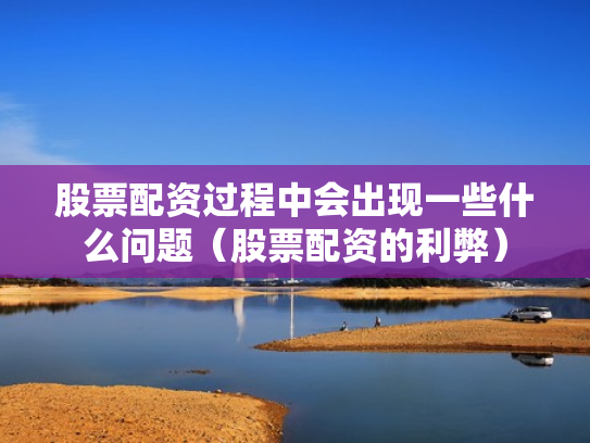 股票配资过程中会出现一些什么问题（股票配资的利弊）
