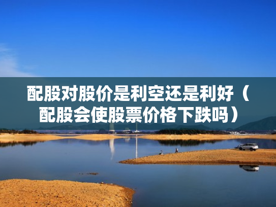 配股对股价是利空还是利好（配股会使股票价格下跌吗）