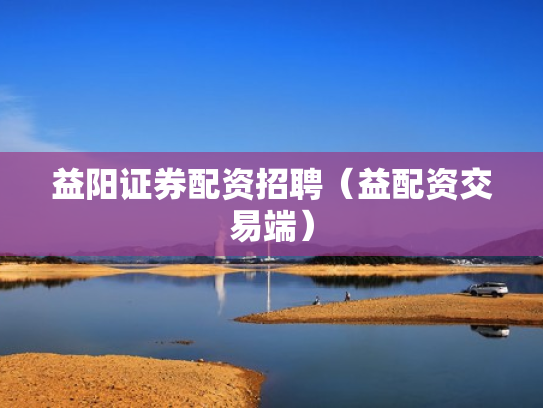 益阳证券配资招聘（益配资交易端）