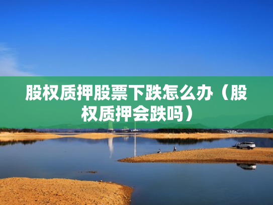 股权质押股票下跌怎么办（股权质押会跌吗）