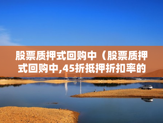 股票质押式回购中（股票质押式回购中,45折抵押折扣率的是哪类股票）
