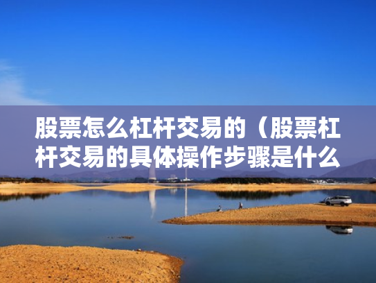股票怎么杠杆交易的（股票杠杆交易的具体操作步骤是什么?）