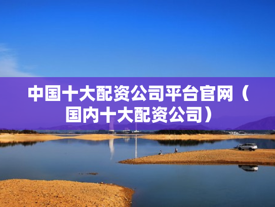 中国十大配资公司平台官网（国内十大配资公司）