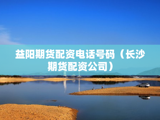益阳期货配资电话号码（长沙期货配资公司）