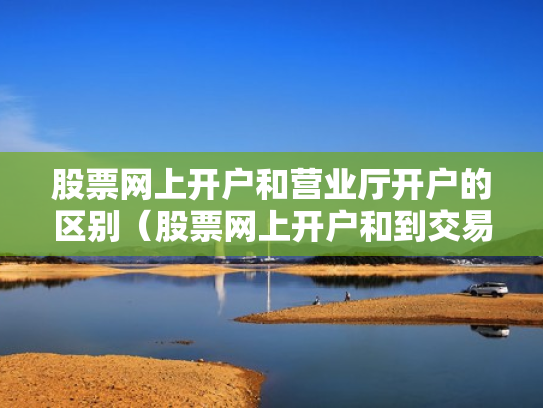 股票网上开户和营业厅开户的区别（股票网上开户和到交易厅开户有什么区别）