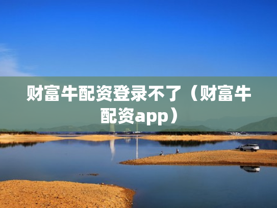财富牛配资登录不了（财富牛配资app）