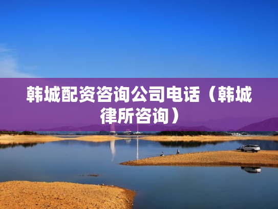韩城配资咨询公司电话（韩城律所咨询）