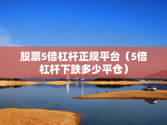 股票5倍杠杆正规平台（5倍杠杆下跌多少平仓）