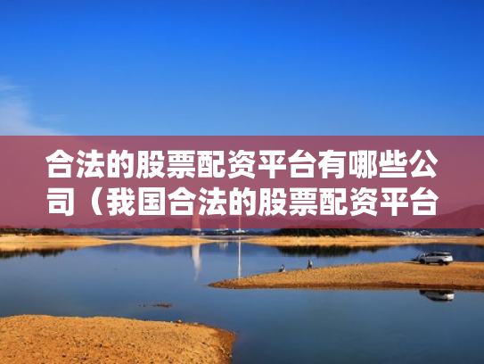 合法的股票配资平台有哪些公司（我国合法的股票配资平台有哪些）