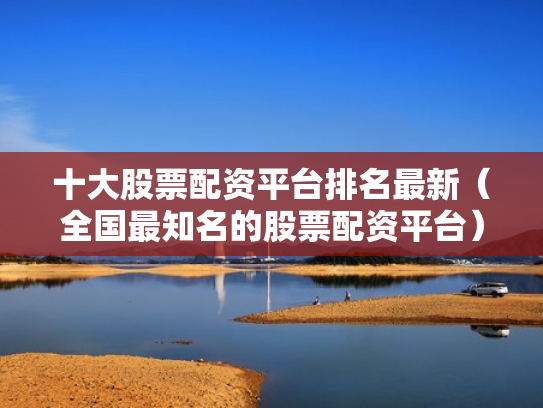 十大股票配资平台排名最新（全国最知名的股票配资平台）
