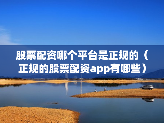 股票配资哪个平台是正规的（正规的股票配资app有哪些）