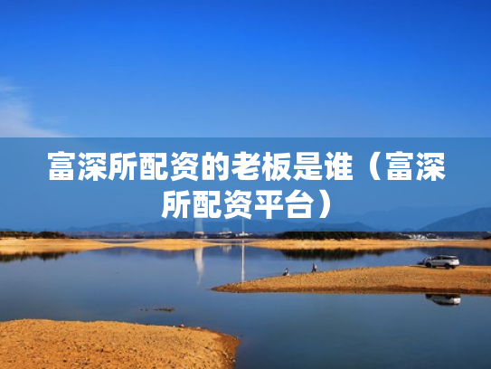 富深所配资的老板是谁（富深所配资平台）