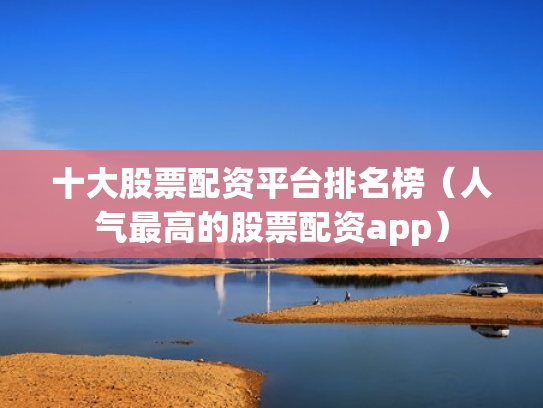 十大股票配资平台排名榜（人气最高的股票配资app）
