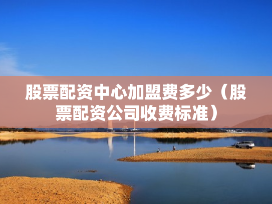 股票配资中心加盟费多少（股票配资公司收费标准）