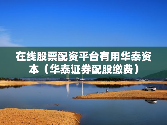 在线股票配资平台有用华泰资本（华泰证券配股缴费）